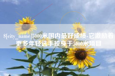 巴彦淖尔5000米国内最好成绩-它激励着更多年轻选手投身于5000米项目