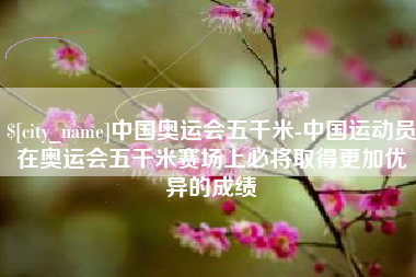 巴彦淖尔中国奥运会五千米-中国运动员在奥运会五千米赛场上必将取得更加优异的成绩