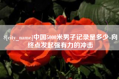 巴彦淖尔中国5000米男子记录是多少-向终点发起强有力的冲击