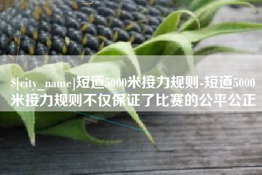 巴彦淖尔短道5000米接力规则-短道5000米接力规则不仅保证了比赛的公平公正