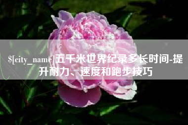 巴彦淖尔五千米世界纪录多长时间-提升耐力、速度和跑步技巧
