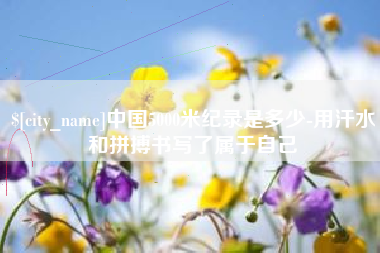 巴彦淖尔中国5000米纪录是多少-用汗水和拼搏书写了属于自己