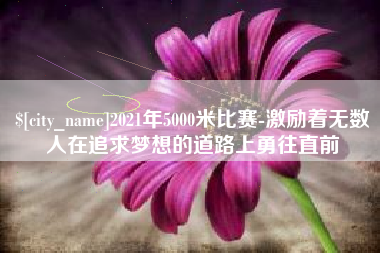 巴彦淖尔2021年5000米比赛-激励着无数人在追求梦想的道路上勇往直前