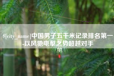 巴彦淖尔中国男子五千米记录排名第一-以风驰电掣之势超越对手