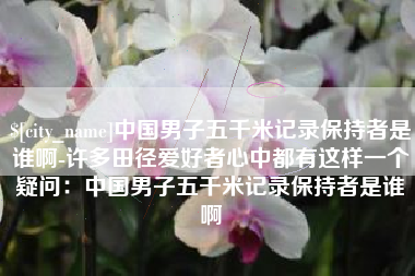 巴彦淖尔中国男子五千米记录保持者是谁啊-许多田径爱好者心中都有这样一个疑问：中国男子五千米记录保持者是谁啊
