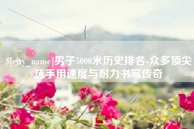 巴彦淖尔男子5000米历史排名-众多顶尖选手用速度与耐力书写传奇