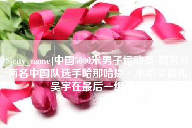 巴彦淖尔中国5000米男子运动员-而另外两名中国队选手哈那哈提·木哈买提和吴宇在最后一组出场
